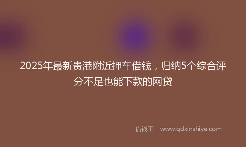 2025年最新贵港附近押车借钱，归纳5个综合评分不足也能下款的网贷