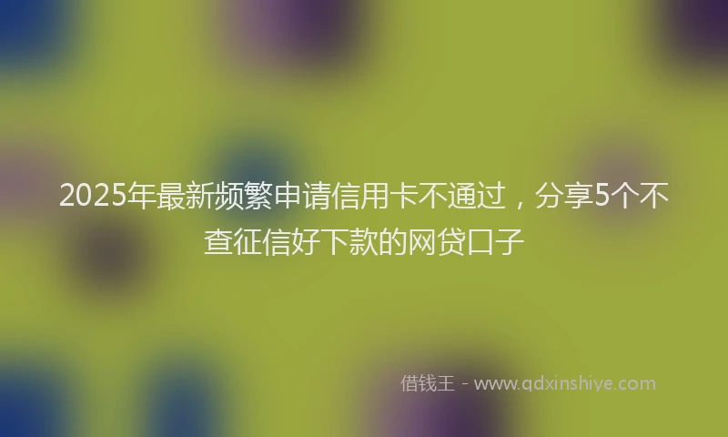 2025年最新频繁申请信用卡不通过，分享5个不查征信好下款的网贷口子