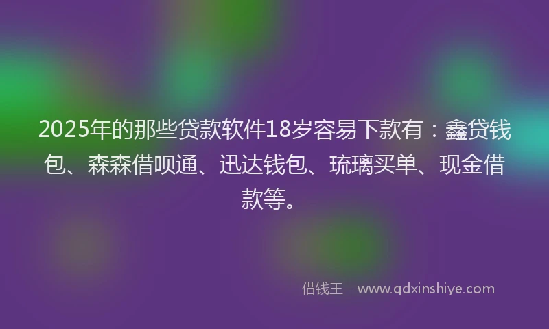 2025年的那些贷款软件18岁容易下款有：鑫贷钱包、森森借呗通、迅达钱包、琉璃买单、现金借款等。