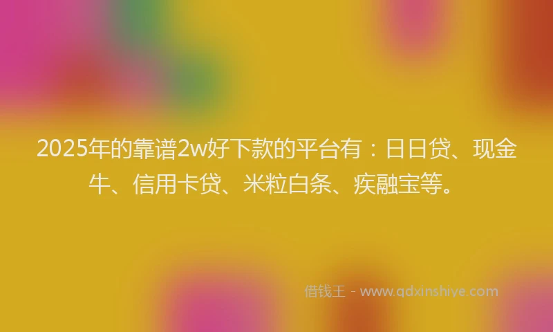 2025年的靠谱2w好下款的平台有：日日贷、现金牛、信用卡贷、米粒白条、疾融宝等。