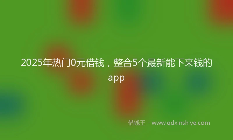 2025年热门0元借钱，整合5个最新能下来钱的app