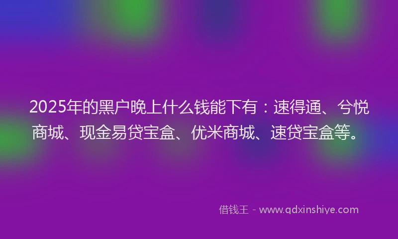 2025年的黑户晚上什么钱能下有：速得通、兮悦商城、现金易贷宝盒、优米商城、速贷宝盒等。