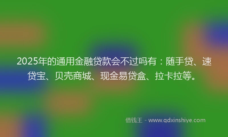 2025年的通用金融贷款会不过吗有：随手贷、速贷宝、贝壳商城、现金易贷盒、拉卡拉等。
