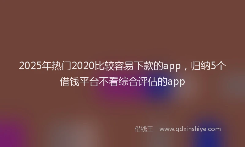 2025年热门2020比较容易下款的app，归纳5个借钱平台不看综合评估的app