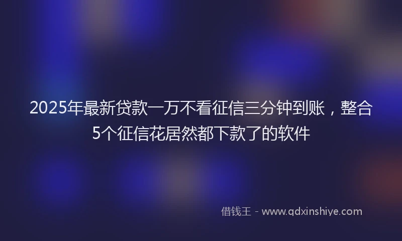 2025年最新贷款一万不看征信三分钟到账，整合5个征信花居然都下款了的软件