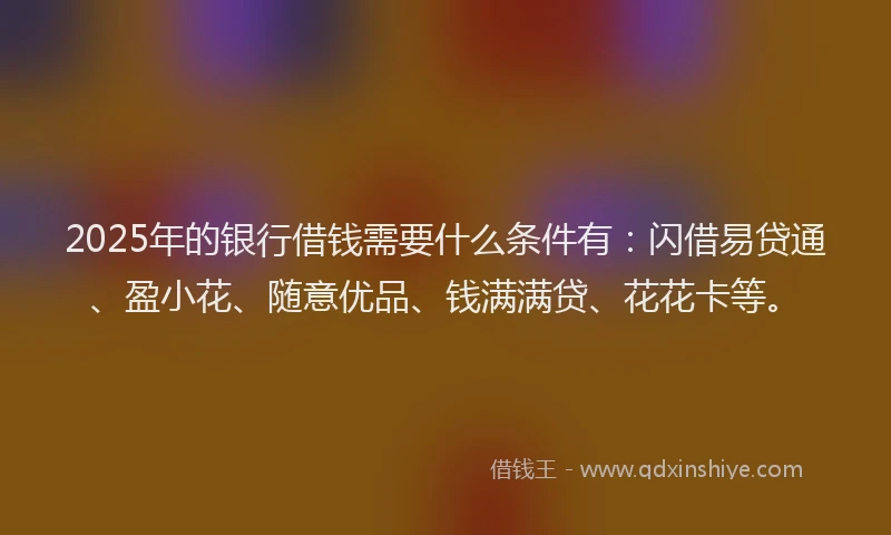 2025年的银行借钱需要什么条件有：闪借易贷通、盈小花、随意优品、钱满满贷、花花卡等。
