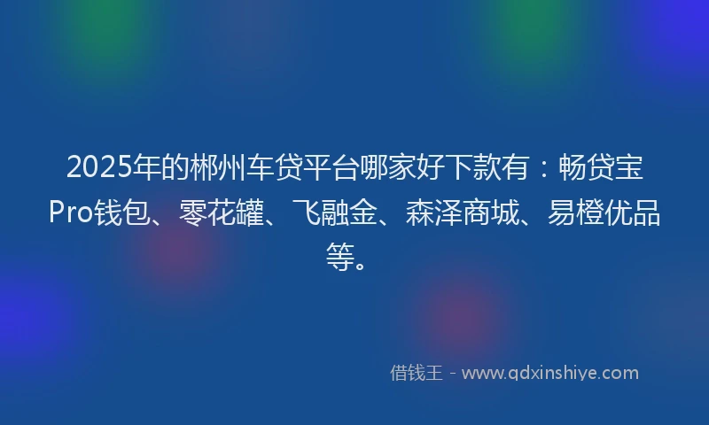 2025年的郴州车贷平台哪家好下款有：畅贷宝Pro钱包、零花罐、飞融金、森泽商城、易橙优品等。