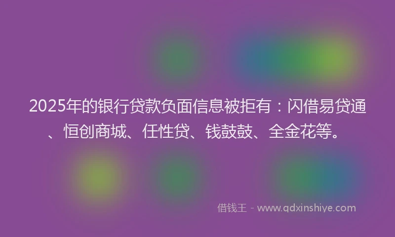 2025年的银行贷款负面信息被拒有：闪借易贷通、恒创商城、任性贷、钱鼓鼓、全金花等。