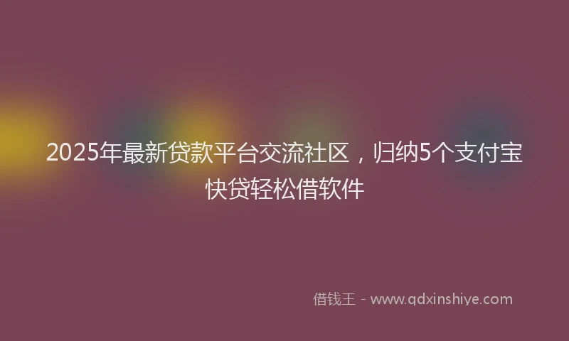 2025年最新贷款平台交流社区，归纳5个支付宝快贷轻松借软件