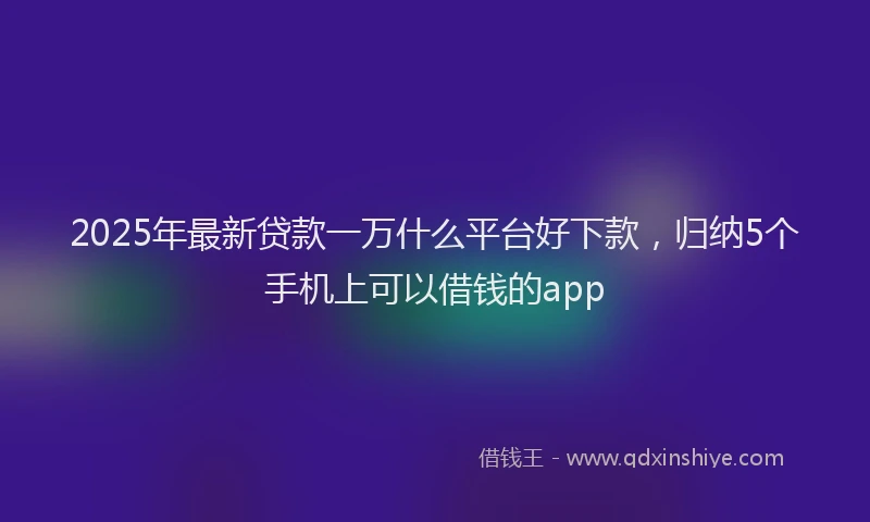 2025年最新贷款一万什么平台好下款，归纳5个手机上可以借钱的app