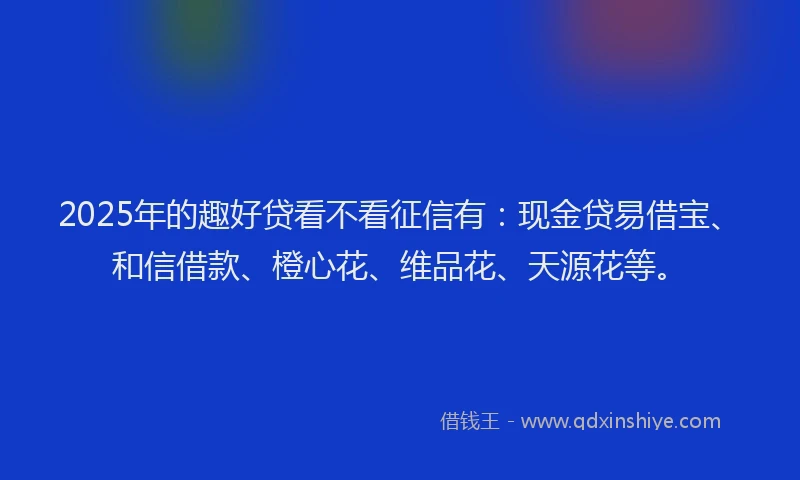 2025年的趣好贷看不看征信有：现金贷易借宝、和信借款、橙心花、维品花、天源花等。