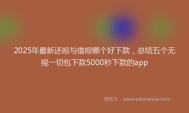 2025年最新还呗与借呗哪个好下款，总结五个无视一切包下款5000秒下款的app