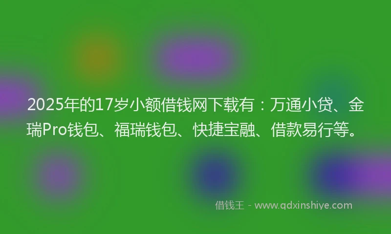 2025年的17岁小额借钱网下载有：万通小贷、金瑞Pro钱包、福瑞钱包、快捷宝融、借款易行等。
