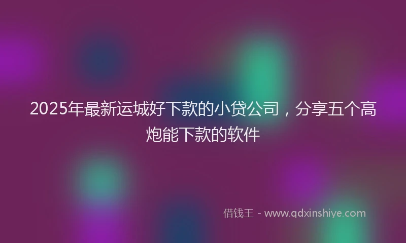 2025年最新运城好下款的小贷公司，分享五个高炮能下款的软件