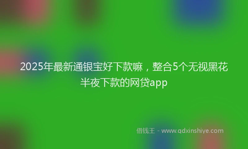 2025年最新通银宝好下款嘛，整合5个无视黑花半夜下款的网贷app