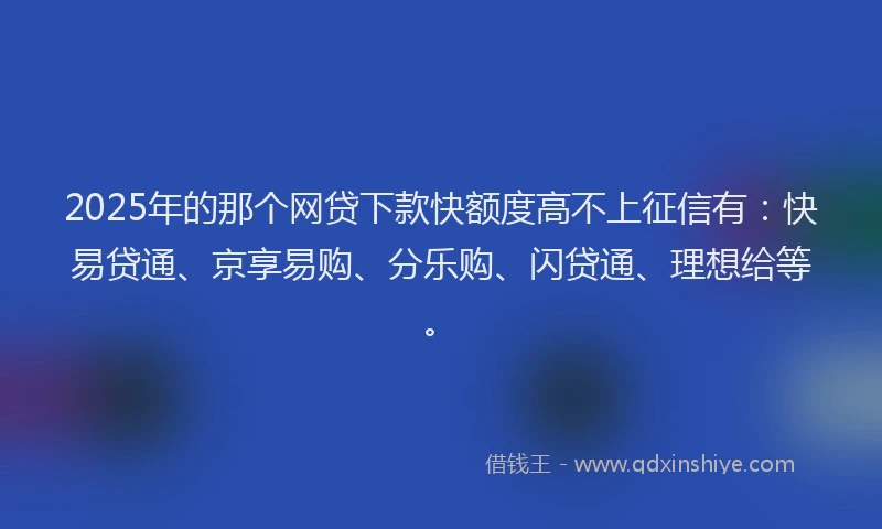 2025年的那个网贷下款快额度高不上征信有：快易贷通、京享易购、分乐购、闪贷通、理想给等。