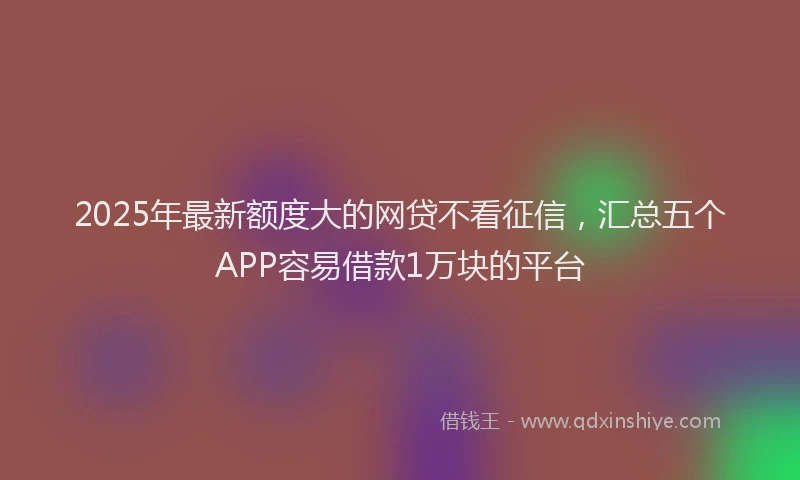 2025年最新额度大的网贷不看征信，汇总五个APP容易借款1万块的平台