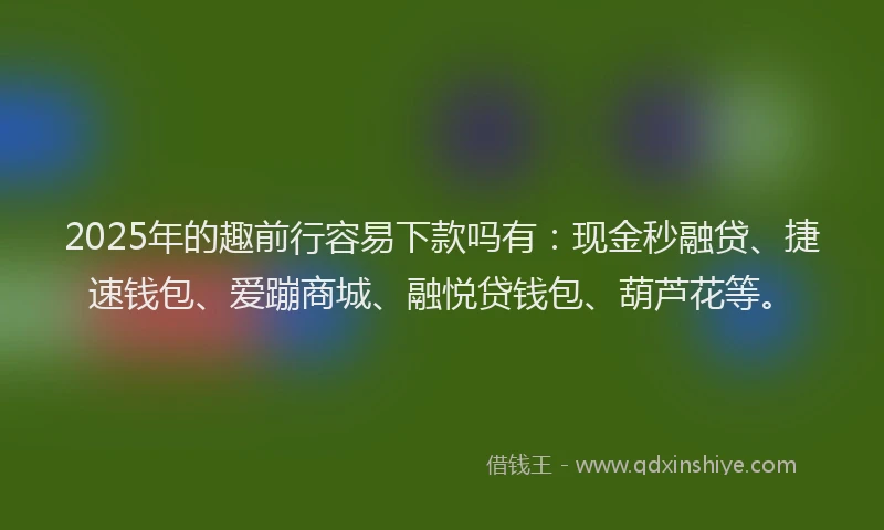 2025年的趣前行容易下款吗有：现金秒融贷、捷速钱包、爱蹦商城、融悦贷钱包、葫芦花等。
