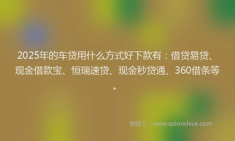 2025年的车贷用什么方式好下款有：借贷易贷、现金借款宝、恒瑞速贷、现金秒贷通、360借条等。