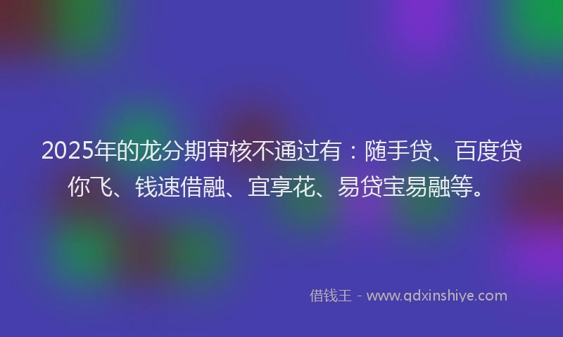 2025年的龙分期审核不通过有：随手贷、百度贷你飞、钱速借融、宜享花、易贷宝易融等。
