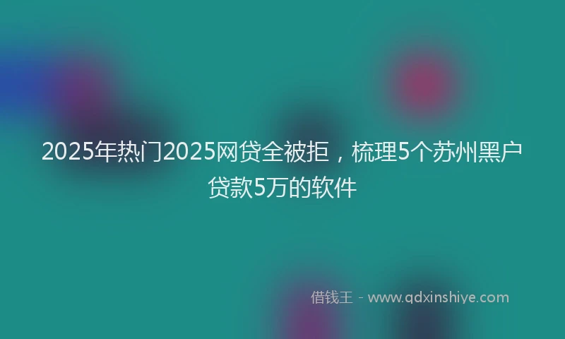 2025年热门2025网贷全被拒，梳理5个苏州黑户贷款5万的软件