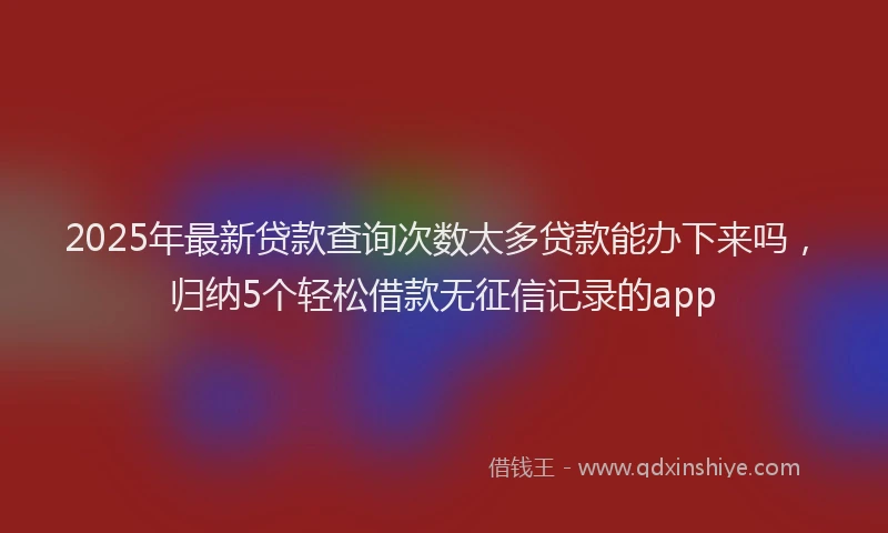 2025年最新贷款查询次数太多贷款能办下来吗，归纳5个轻松借款无征信记录的app