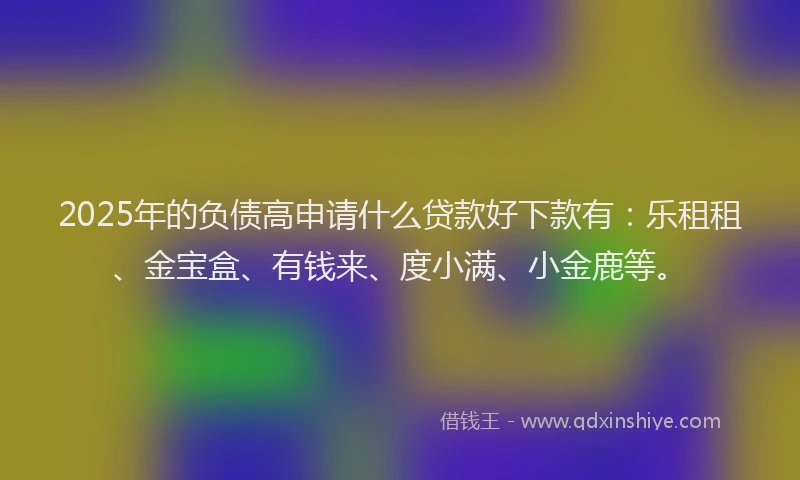 2025年的负债高申请什么贷款好下款有：乐租租、金宝盒、有钱来、度小满、小金鹿等。