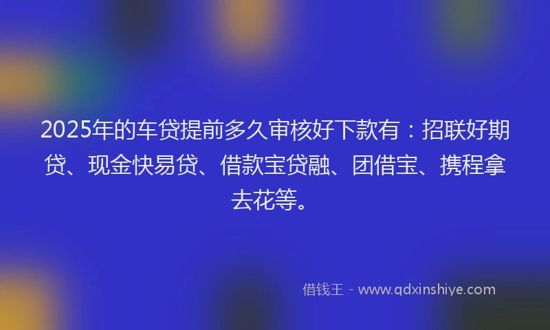 2025年的车贷提前多久审核好下款有：招联好期贷、现金快易贷、借款宝贷融、团借宝、携程拿去花等。