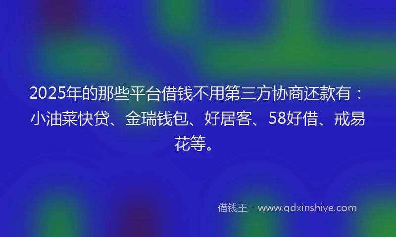 2025年的那些平台借钱不用第三方协商还款有：小油菜快贷、金瑞钱包、好居客、58好借、戒易花等。
