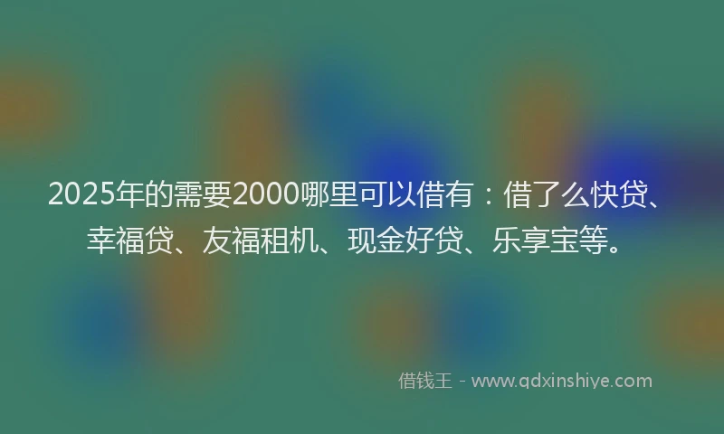 2025年的需要2000哪里可以借有：借了么快贷、幸福贷、友福租机、现金好贷、乐享宝等。