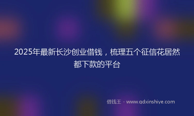2025年最新长沙创业借钱，梳理五个征信花居然都下款的平台