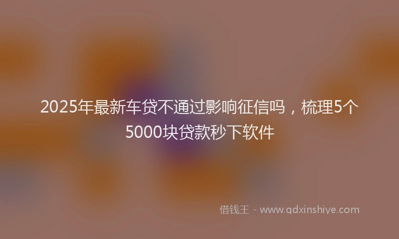 2025年最新车贷不通过影响征信吗，梳理5个5000块贷款秒下软件