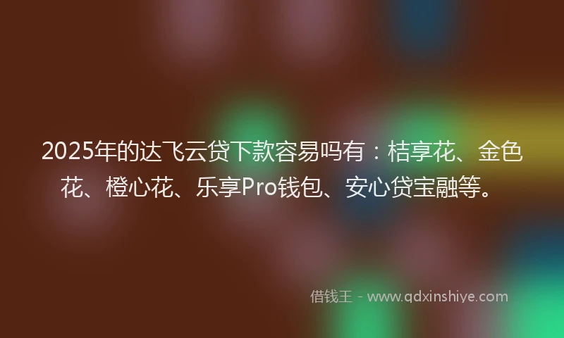 2025年的达飞云贷下款容易吗有：桔享花、金色花、橙心花、乐享Pro钱包、安心贷宝融等。