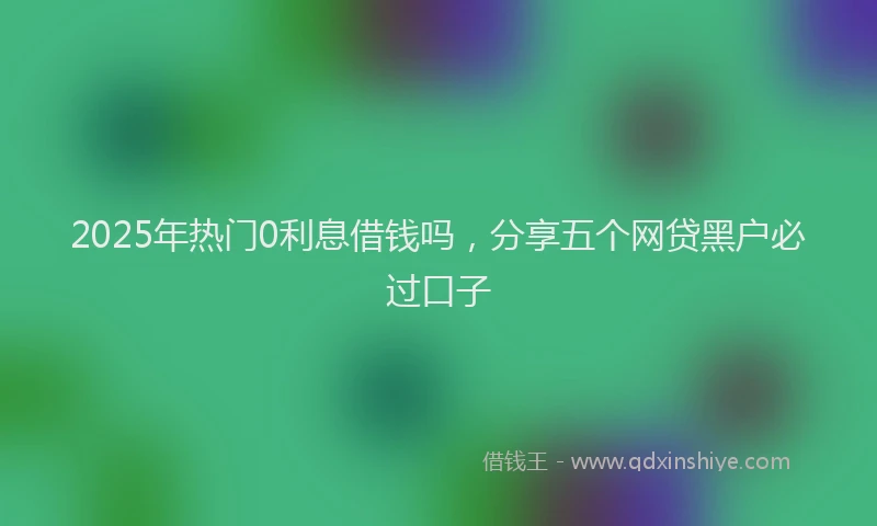 2025年热门0利息借钱吗，分享五个网贷黑户必过口子