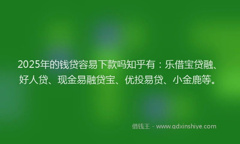 2025年的钱贷容易下款吗知乎有：乐借宝贷融、好人贷、现金易融贷宝、优投易贷、小金鹿等。