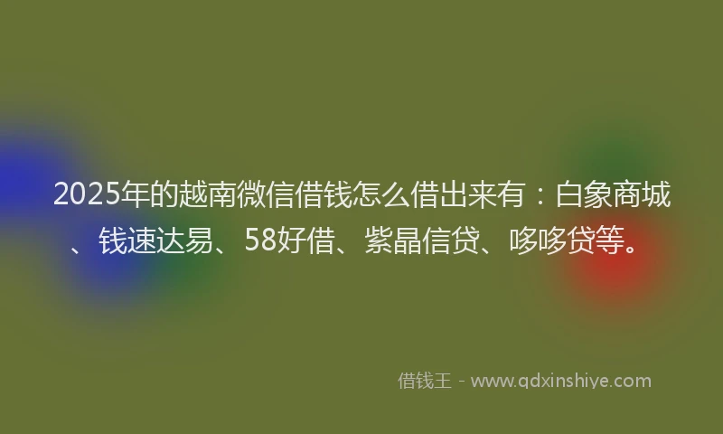 2025年的越南微信借钱怎么借出来有：白象商城、钱速达易、58好借、紫晶信贷、哆哆贷等。