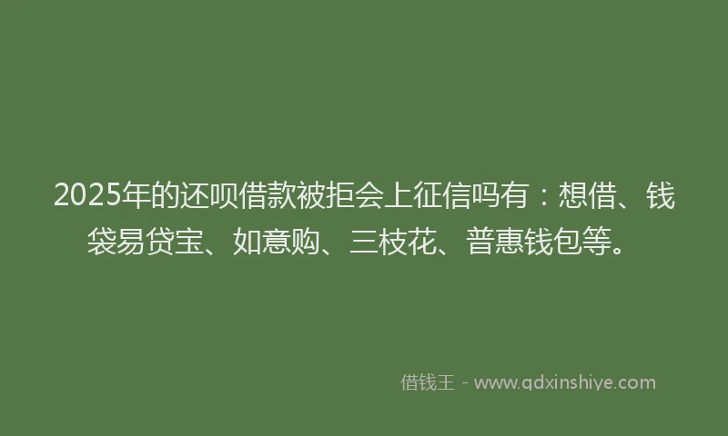 2025年的还呗借款被拒会上征信吗有：想借、钱袋易贷宝、如意购、三枝花、普惠钱包等。