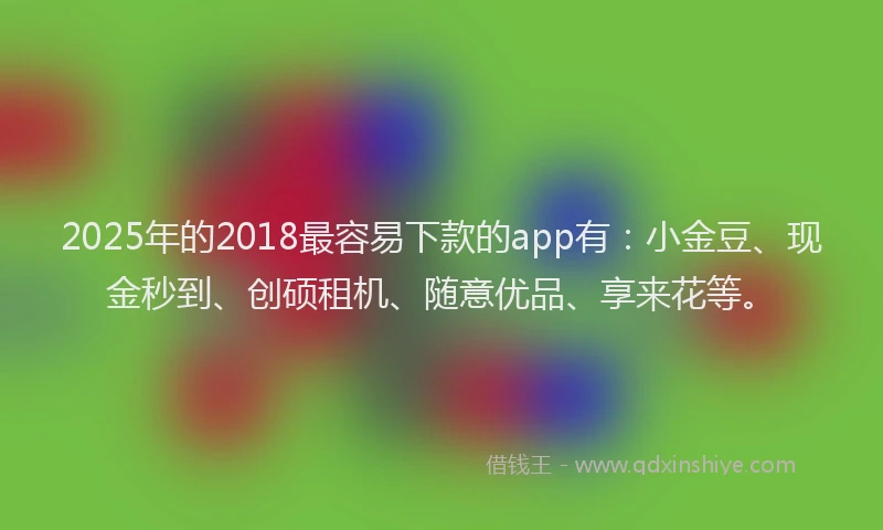 2025年的2018最容易下款的app有：小金豆、现金秒到、创硕租机、随意优品、享来花等。