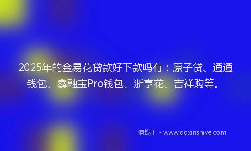 2025年的金易花贷款好下款吗有：原子贷、通通钱包、鑫融宝Pro钱包、浙享花、吉祥购等。