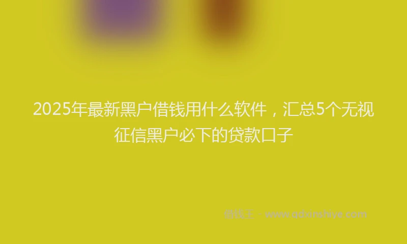 2025年最新黑户借钱用什么软件，汇总5个无视征信黑户必下的贷款口子