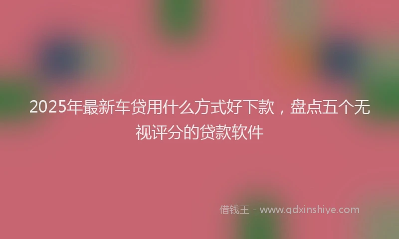 2025年最新车贷用什么方式好下款，盘点五个无视评分的贷款软件