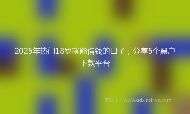 2025年热门18岁就能借钱的口子，分享5个黑户下款平台