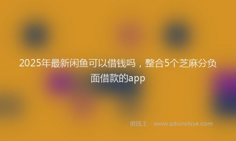 2025年最新闲鱼可以借钱吗，整合5个芝麻分负面借款的app