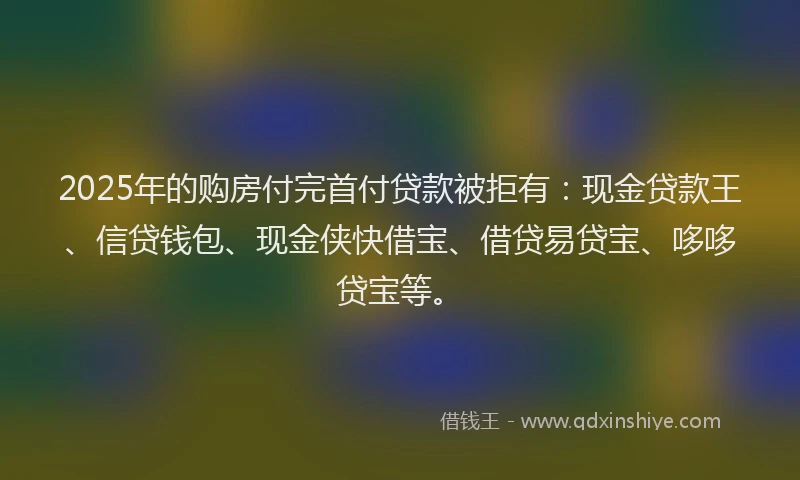 2025年的购房付完首付贷款被拒有：现金贷款王、信贷钱包、现金侠快借宝、借贷易贷宝、哆哆贷宝等。