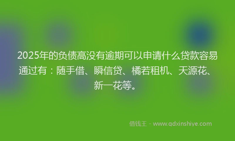 2025年的负债高没有逾期可以申请什么贷款容易通过有：随手借、瞬信贷、橘若租机、天源花、新一花等。