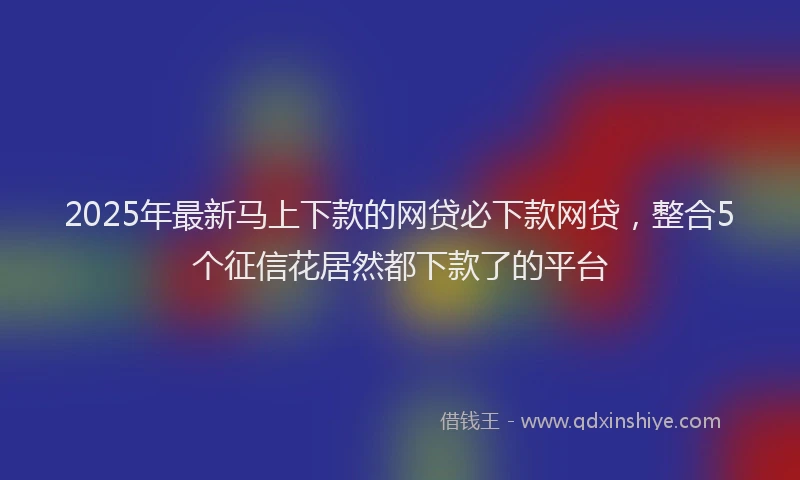 2025年最新马上下款的网贷必下款网贷，整合5个征信花居然都下款了的平台