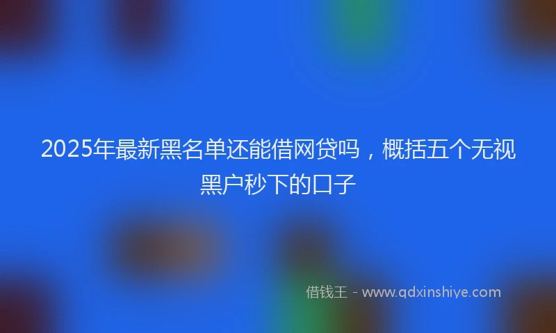 2025年最新黑名单还能借网贷吗，概括五个无视黑户秒下的口子