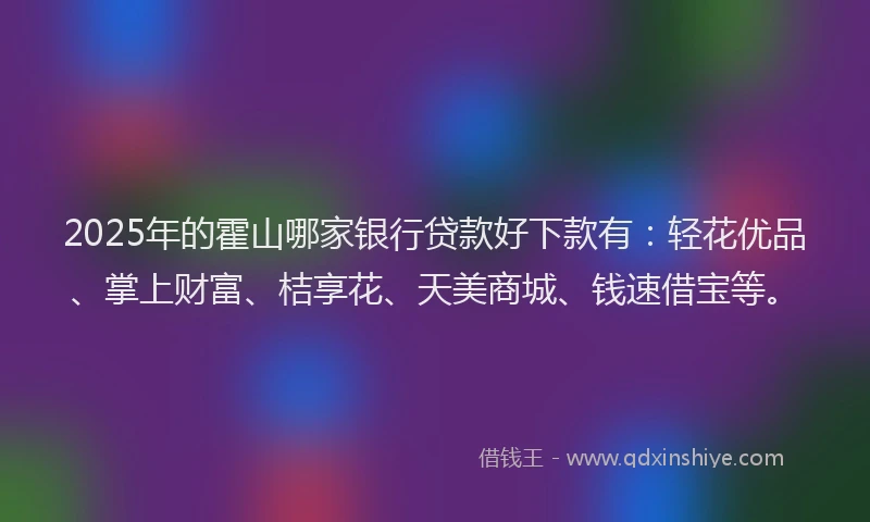 2025年的霍山哪家银行贷款好下款有：轻花优品、掌上财富、桔享花、天美商城、钱速借宝等。