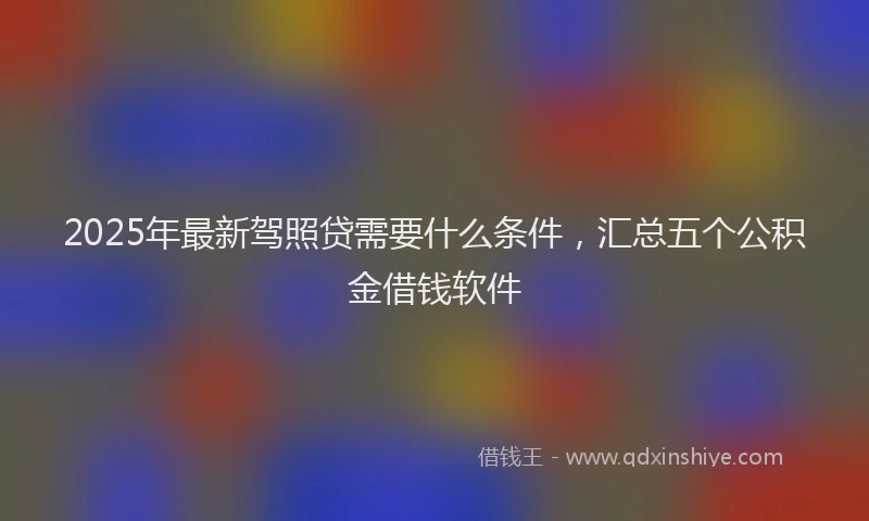 2025年最新驾照贷需要什么条件，汇总五个公积金借钱软件