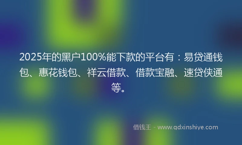 2025年的黑户100%能下款的平台有：易贷通钱包、惠花钱包、祥云借款、借款宝融、速贷侠通等。